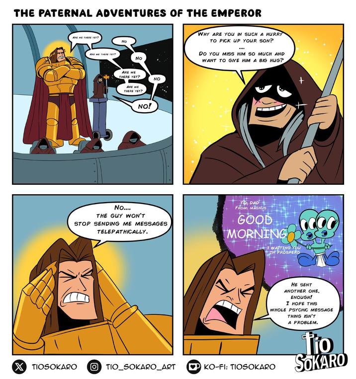 THE PATERNAL ADVENTURES OF THE EMPEROR ARE WE THERE YET? No ARE WE THERE YET? No ARE WE THERE YET? NO ARE WE THERE YET? NO! No.... THE GUY WON'T STOP SENDING ME MESSAGES TELEPATHICALLY. WHY ARE YOU IN SUCH A HURRY TO PICK UP YOUR SON? **** DO YOU MISS HIM SO MUCH AND WANT TO GIVE HIM A BIG HUG? + TO: DAD FROM: MAGNUS GOOD MORNING I WAITING YOU IN PROSPERO HE SENT ANOTHER ONE, ENOUGH! I HOPE THIS WHOLE PSYCHIC MESSAGE X TIOSOKARO OTIO_SOKARO_ART ♥P KO-FI: TIOSOKARO THING ISN'T A PROBLEM. tio SOKARO
