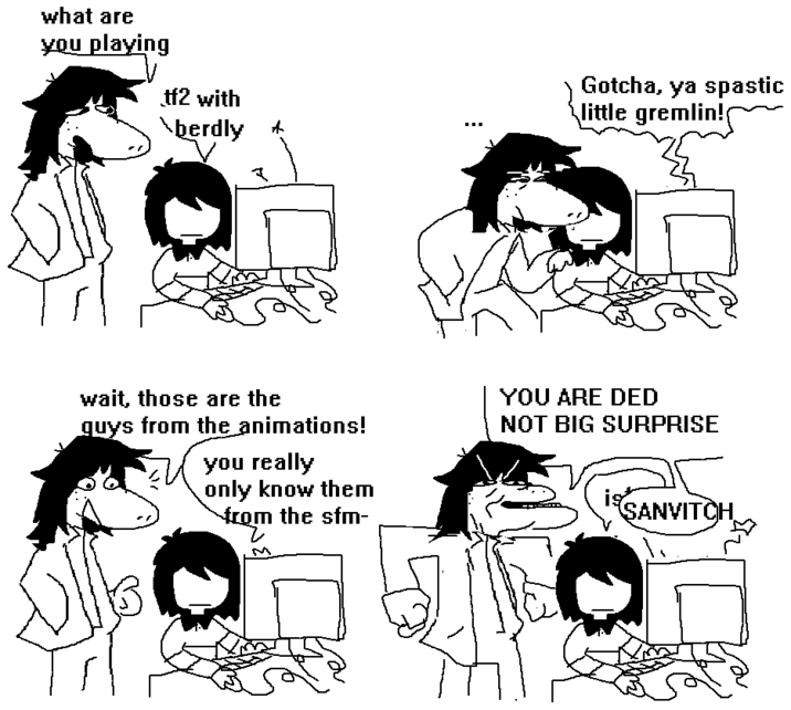 what are you playing tf2 with \berdly Gotcha, ya spastic little gremlin! wait, those are the guys from the animations! you really only know them from the sfm- from YOU ARE DED NOT BIG SURPRISE iSANVITCH