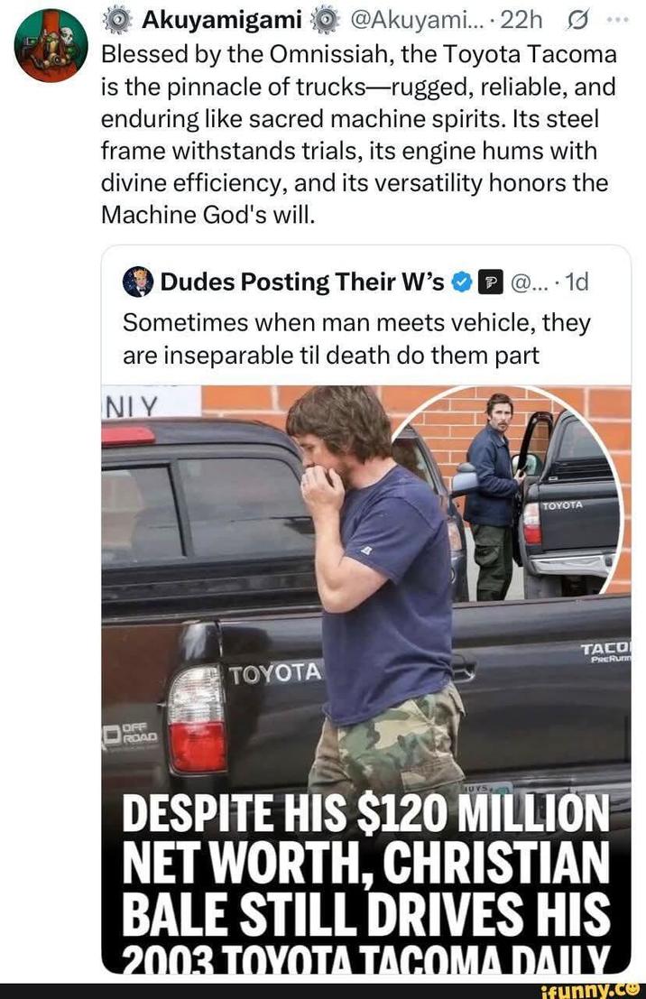 Akuyamigami @Akuyami.... 22h Blessed by the Omnissiah, the Toyota Tacoma is the pinnacle of trucks-rugged, reliable, and enduring like sacred machine spirits. Its steel frame withstands trials, its engine hums with divine efficiency, and its versatility honors the Machine God's will. Dudes Posting Their W's P@... 1d Sometimes when man meets vehicle, they are inseparable til death do them part NIY OFF ROAD TOYOTA TOYOTA TACO PRERunn UYS DESPITE HIS $120 MILLION NET WORTH, CHRISTIAN BALE STILL DRIVES HIS 2003 TOYOTA TACOMA DAILY ifunny.co