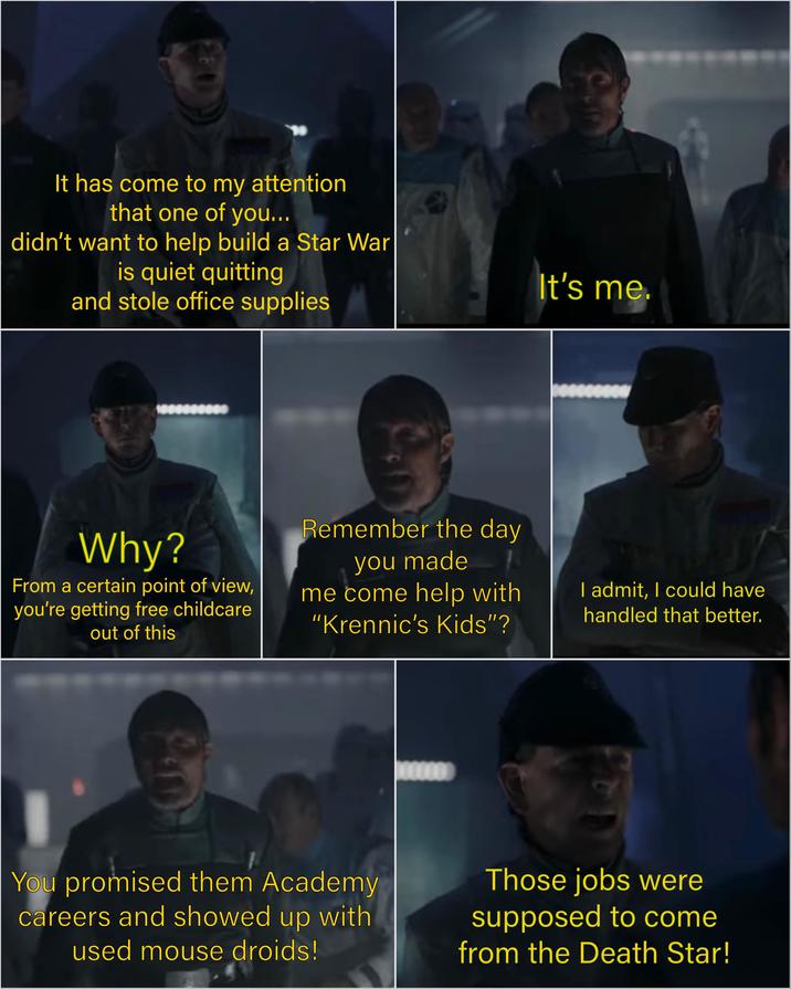 28 It has come to my attention that one of you... didn't want to help build a Star War is quiet quitting and stole office supplies It's me. Why? From a certain point of view, you're getting free childcare out of this Remember the day you made me come help with "Krennic's Kids"? I admit, I could have handled that better. You promised them Academy careers and showed up with used mouse droids! Those jobs were supposed to come from the Death Star!