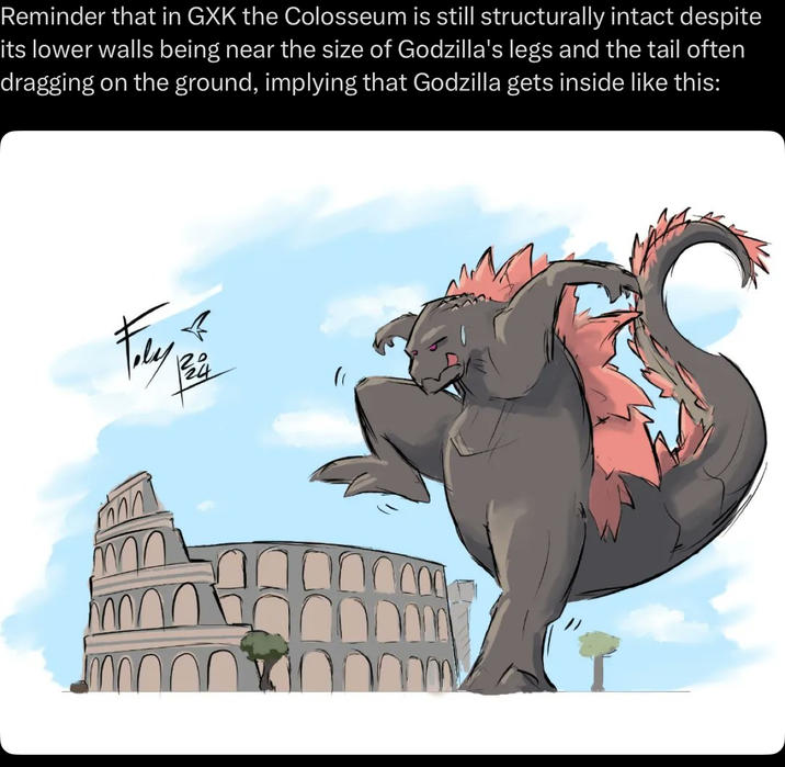 Reminder that in GXK the Colosseum is still structurally intact despite its lower walls being near the size of Godzilla's legs and the tail often dragging on the ground, implying that Godzilla gets inside like this: 《 Fely as