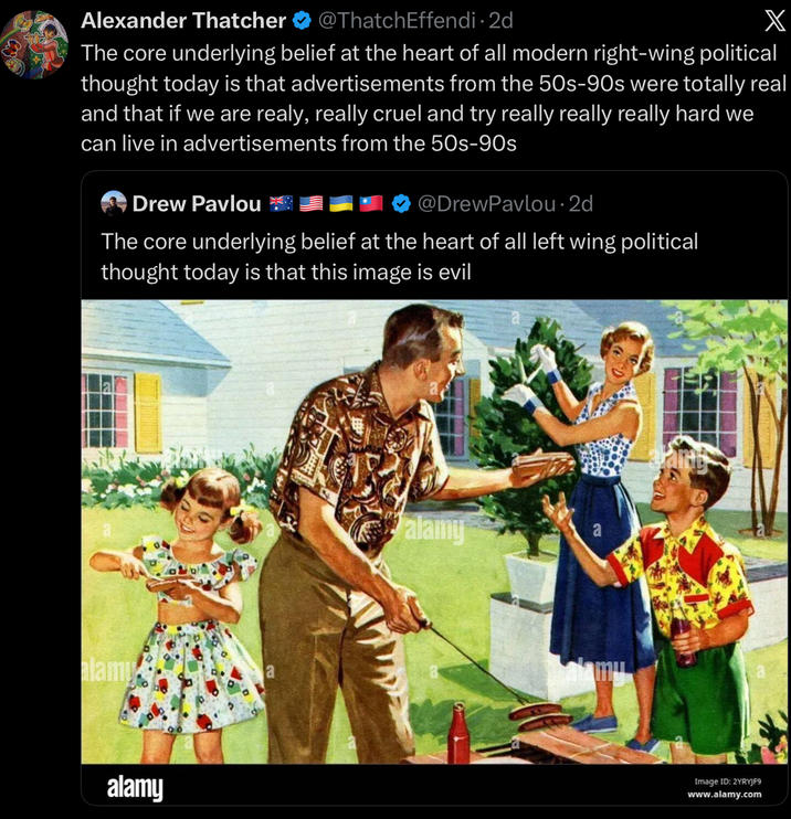 Alexander Thatcher @ThatchEffendi • 2d X The core underlying belief at the heart of all modern right-wing political thought today is that advertisements from the 50s-90s were totally real and that if we are realy, really cruel and try really really really hard we can live in advertisements from the 50s-90s Drew Pavlou @DrewPavlou⚫2d The core underlying belief at the heart of all left wing political thought today is that this image is evil alami alamy a alamy Image ID: 2YRYJF9 www.alamy.com