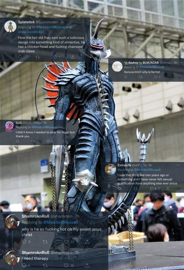 Splatstick @Splatstick69-3h Replying to @Maddie18Russell and @lewdlord69420 How the hell did they turn such a ludicrous design into something kind of attractive, he has a chicken head and f------ chainsaw crab claws 27 GoG @GoG_Offical - 7h Replying to @Maddie18Russell I didn't know I needed to simp for Gigan but thank you 17 1 ShamroknRoll @shamrokn .7h Replying to @Maddie18Russell why is he so f------ hot oh my sweet jesus christ 3 23 ShamroknRoll @shamrokn⚫7h i need therapy 1 17 16 Audrey BLM/ACAB @Johna....6h... Replying to @Maddie18Russell Sonuva bitch why is he hot 2 ExtraLife @wNoLife. 5h Replying to @Maddie18Russell I saw this thing like two years ago or something and I have never felt sexual gratification from anything else ever since ↑ 27 ♡ 2