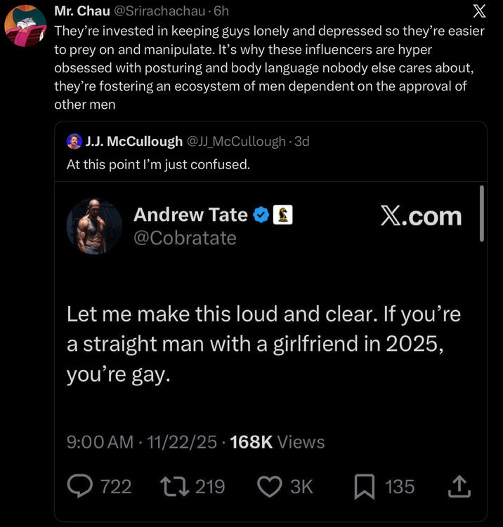 Mr. Chau @Srirachachau. 6h X They're invested in keeping guys lonely and depressed so they're easier to prey on and manipulate. It's why these influencers are hyper obsessed with posturing and body language nobody else cares about, they're fostering an ecosystem of men dependent on the approval of other men J.J. McCullough @JJ_McCullough · 3d At this point I'm just confused. Andrew Tate £ X.com @Cobratate Let me make this loud and clear. If you're a straight man with a girlfriend in 2025, you're gay. 9:00 AM - 11/22/25 168K Views 722 219 3K ☐ 135 <]