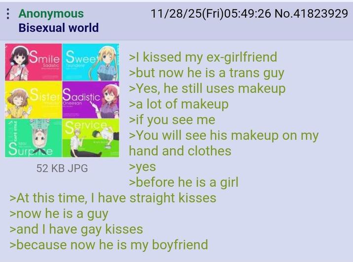 Anonymous Bisexual world Smile Sweet Sadistic mandero Sister Sadistic -Oneesan Service Surpre 52 KB JPG 11/28/25(Fri)05:49:26 No.41823929 >I kissed my ex-girlfriend >but now he is a trans guy >Yes, he still uses makeup >a lot of makeup >if you see me >You will see his makeup on my hand and clothes >yes >before he is a girl >At this time, I have straight kisses >now he is a guy >and I have gay kisses >because now he is my boyfriend