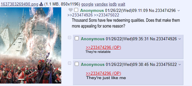 1637303269490.png (1.1 MB, 850x1196) google yandex iqdb wait Anonymous 01/26/22(Wed) 09:11:09 No.233474296 >>233474926 >>233475022 1 Thousand Sons have few redeeming qualities. Does that make them more appealing for some reason? Anonymous 01/26/22(Wed) 09:35:31 No.233474926 >>233474296 (OP) They're relatable ח v Anonymous 01/26/22(Wed)09:38:45 No.233475022 >>233474296 (OP) They're just like me
