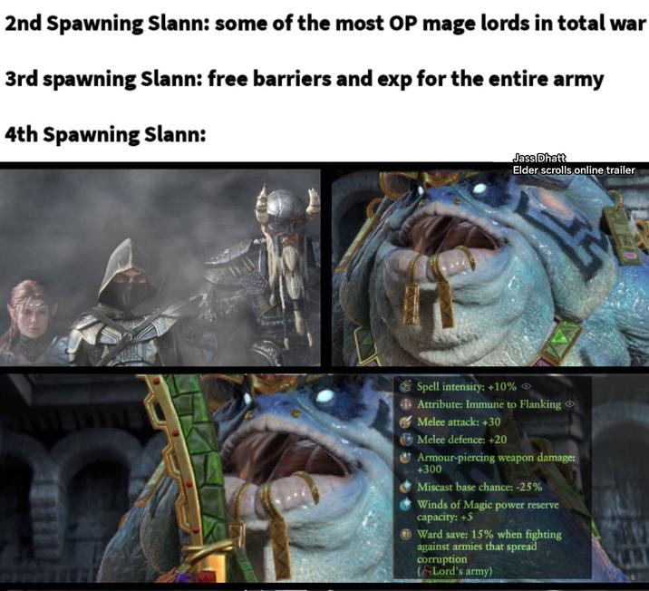 2nd Spawning Slann: some of the most OP mage lords in total war 3rd spawning Slann: free barriers and exp for the entire army 4th Spawning Slann: Jass Dhatt Elder scrolls online trailer Spell intensity: +10% Attribute: Immune to Flanking Melee attack: +30 Melee defence: +20 Armour-piercing weapon damage: +300 Miscast base chance: -25% Winds of Magic power reserve capacity: +5 Ward save: 15% when fighting against armies that spread corruption (Lord's army)