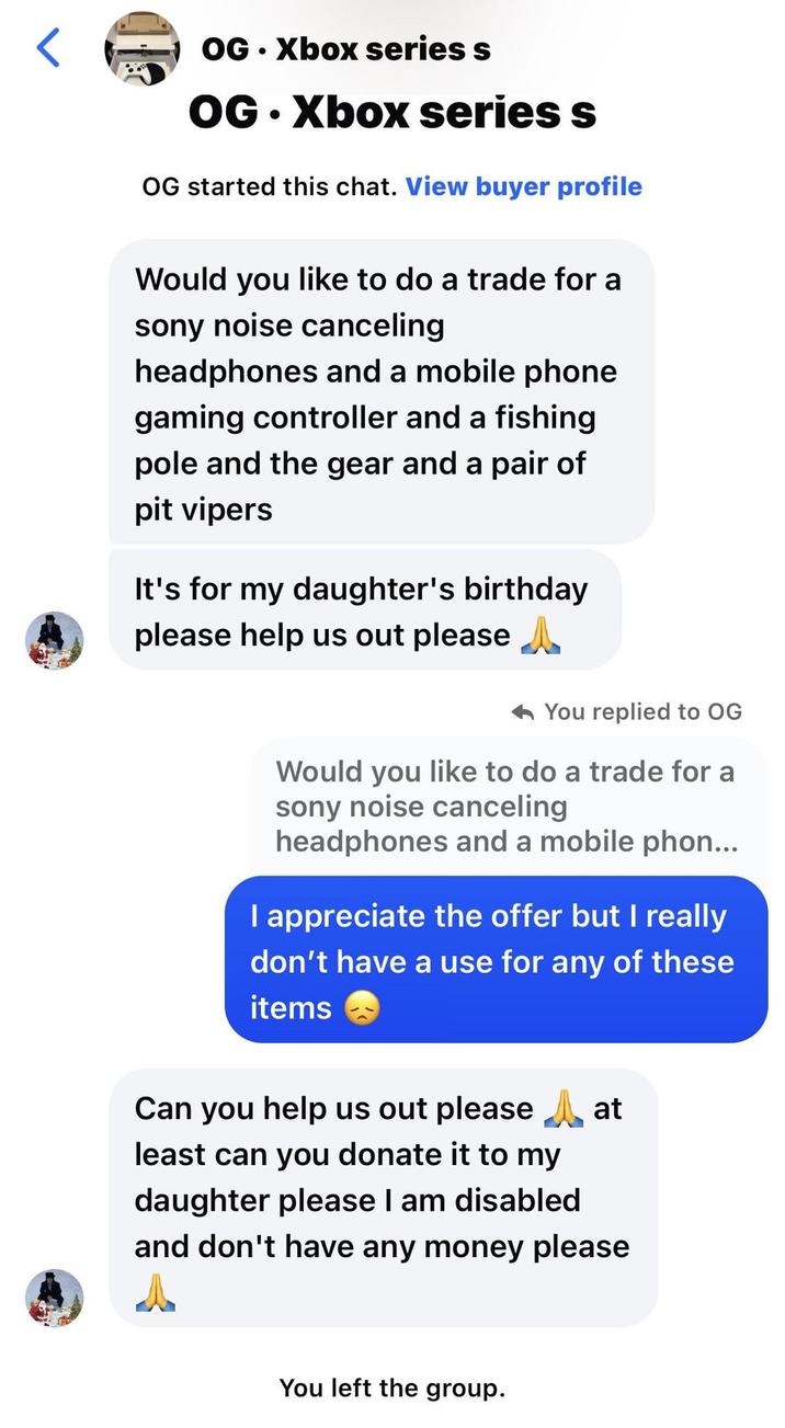 OG.Xbox series s OG.Xbox series s OG started this chat. View buyer profile Would you like to do a trade for a sony noise canceling headphones and a mobile phone gaming controller and a fishing pole and the gear and a pair of pit vipers It's for my daughter's birthday please help us out please ^ You replied to OG Would you like to do a trade for a sony noise canceling headphones and a mobile phon... I appreciate the offer but I really don't have a use for any of these items Can you help us out please at least can you donate it to my daughter please I am disabled and don't have any money please You left the group.