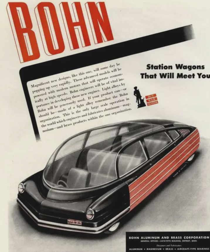 BOHN Magnificent new designs, like this one, will some day be popping up very rapidly. These advanced models will be powered with modern motors that will operate econom ically at high speeds. Bohn engineers will be of vital im- portance in developing these new engines. Light alloys by Bohn will be generously used. If your product can-or should be made of a light alloy remember the Bohn organization. This is the only large scale operation in the world which engineers and fabricates aluminum-mag- nesium-and brass products within the one organization. Station Wagons That Will Meet You BUY WAR BONDS 1402 BOHN ALUMINUM AND BRASS CORPORATION GENERAL OFFICES-LAFAYETTE BUILDING, DETROIT, MICH Designers and Fabricator ALUMINUM MAGNESIUM BRASS AIRCRAFT-TYPE BEARINGS