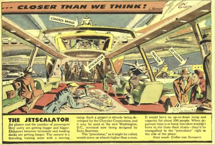 CLOSER THAN WE THINK! CONTROL BRIDGE Radclaugh Camp E CONGGALE JETSCALATOR TRACTOR JET LOUNGE H THE JETSCALATOR Jet planes and the number of passengers they carry are getting bigger and bigger. Distances between terminals and loading docks are getting longer. The answer is a traveling waiting room with a moving. ramp. Such a project is already being de- veloped by the Chrysler Corporation, and it may be used at the new Washington, D.C., terminal now being designed by Eero Saarinen The "jetscalator," as it might be called, would move on wheels higher than a man. It would have an up-or-down ramp and capacity for about 100 people. When de- parture time is at hand, travelers wouldn't have to stir from their chairs--they'd be transported in the "jetscalator" right to the side of the plane. Next week: Cellar-size Scoopers