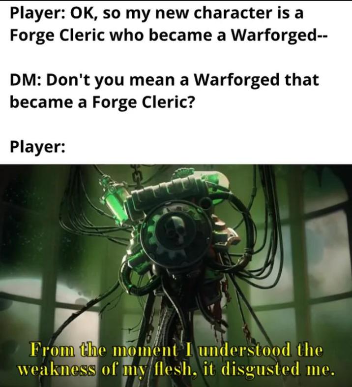 Player: OK, so my new character is a Forge Cleric who became a Warforged-- DM: Don't you mean a Warforged that became a Forge Cleric? Player: From the moment I understood the weakness of my flesh, it disgusted me.