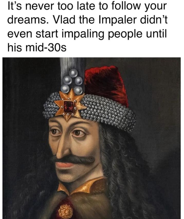 It's never too late to follow your dreams. Vlad the Impaler didn't even start impaling people until his mid-30s