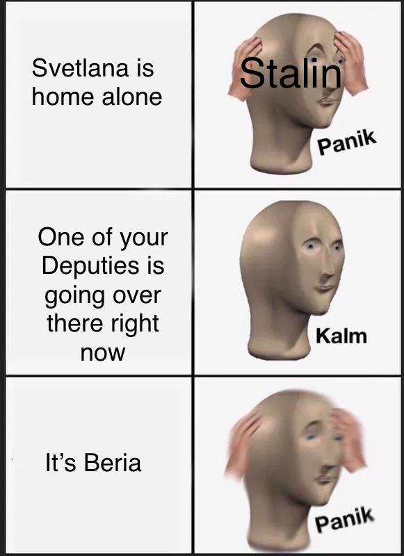 Svetlana is Stalin home alone One of your Deputies is Panik going over there right Kalm now It's Beria Panik