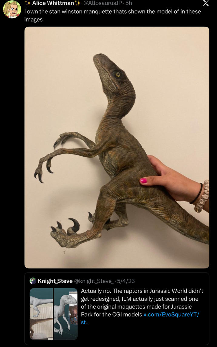 Alice Whittman @AllosaurusJP. 5h I own the stan winston manquette thats shown the model of in these images Knight Steve@knight_Steve_ · 5/4/23 Actually no. The raptors in Jurassic World didn't get redesigned, ILM actually just scanned one of the original maquettes made for Jurassic Park for the CGI models x.com/EvoSquareYT/ st... X