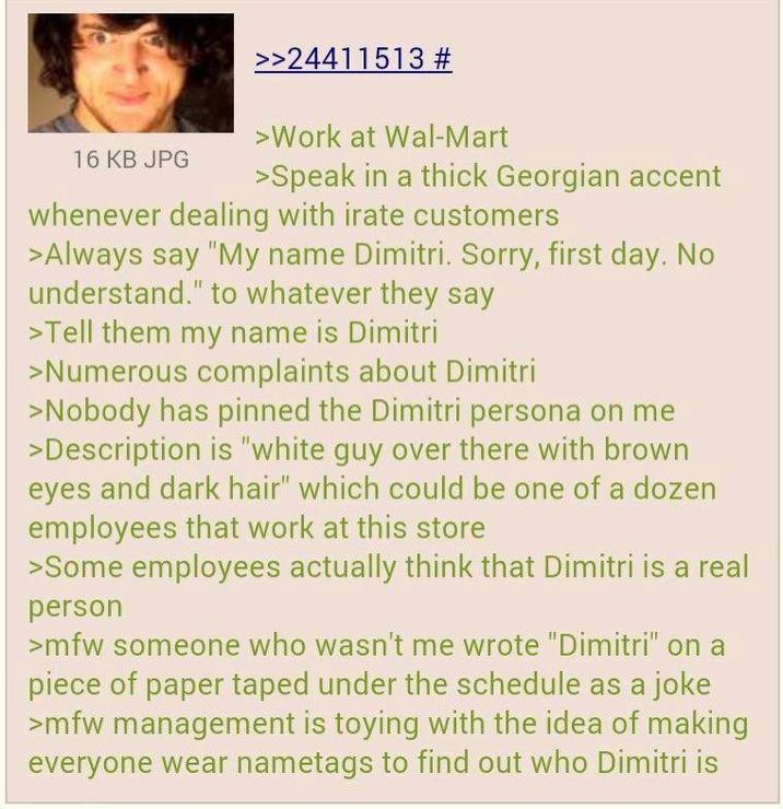 16 KB JPG >>24411513 # >Work at Wal-Mart >Speak in a thick Georgian accent whenever dealing with irate customers >Always say "My name Dimitri. Sorry, first day. No understand." to whatever they say >Tell them my name is Dimitri >Numerous complaints about Dimitri >Nobody has pinned the Dimitri persona on me >Description is "white guy over there with brown eyes and dark hair" which could be one of a dozen employees that work at this store >Some employees actually think that Dimitri is a real person >mfw someone who wasn't me wrote "Dimitri" on a piece of paper taped under the schedule as a joke >mfw management is toying with the idea of making everyone wear nametags to find out who Dimitri is