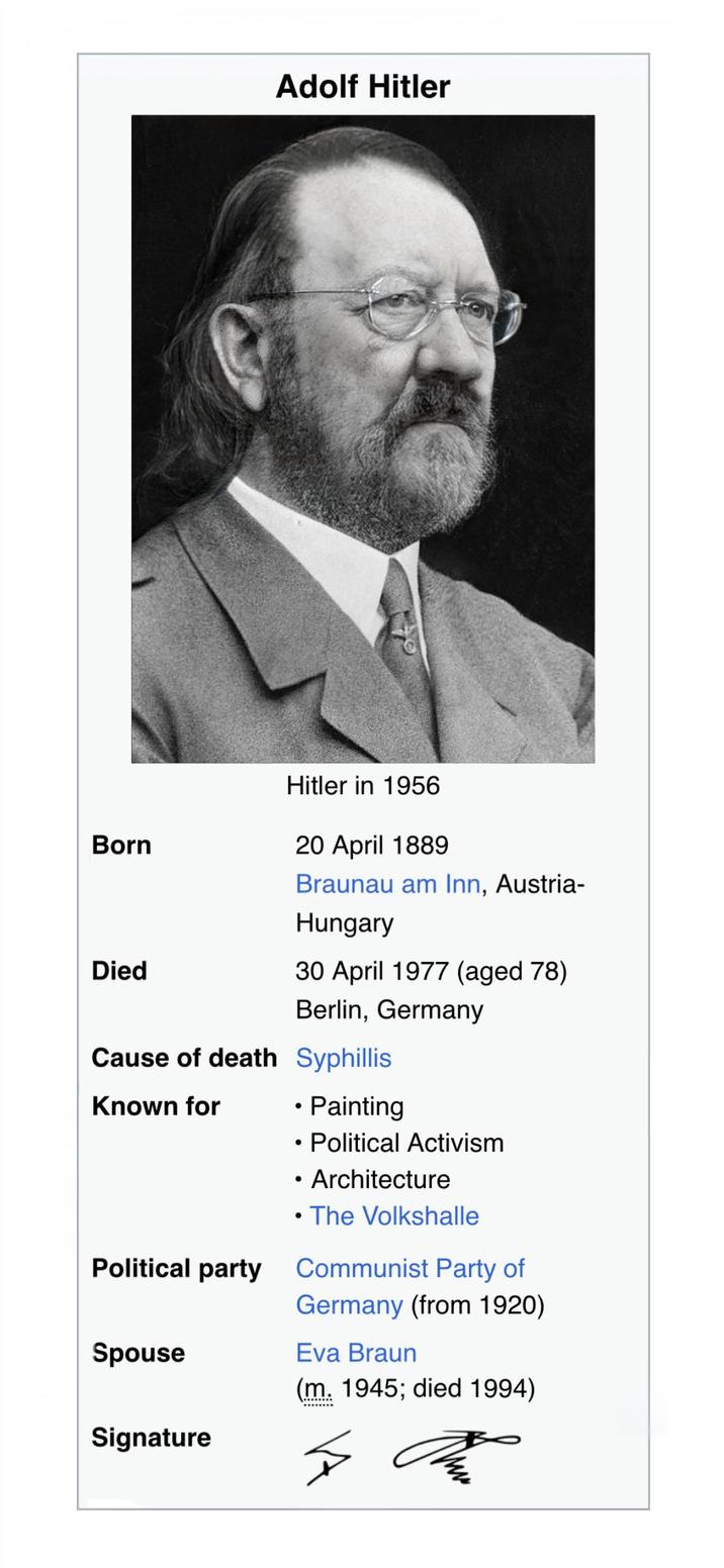 Adolf Hitler Born Died Hitler in 1956 20 April 1889 Braunau am Inn, Austria- Hungary 30 April 1977 (aged 78) Berlin, Germany Cause of death Syphillis Known for • Painting • Political Activism Architecture • The Volkshalle Political party Communist Party of Germany (from 1920) Spouse Eva Braun (m. 1945; died 1994) Signature