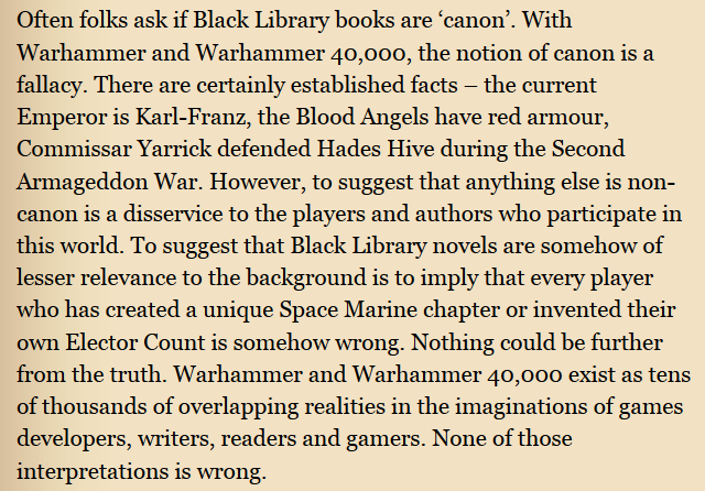 Often folks ask if Black Library books are ‘canon'. With Warhammer and Warhammer 40,000, the notion of canon is a fallacy. There are certainly established facts - the current Emperor is Karl-Franz, the Blood Angels have red armour, Commissar Yarrick defended Hades Hive during the Second Armageddon War. However, to suggest that anything else is non- canon is a disservice to the players and authors who participate in this world. To suggest that Black Library novels are somehow of lesser relevance to the background is to imply that every player who has created a unique Space Marine chapter or invented their own Elector Count is somehow wrong. Nothing could be further from the truth. Warhammer and Warhammer 40,000 exist as tens of thousands of overlapping realities in the imaginations of games developers, writers, readers and gamers. None of those interpretations is wrong.