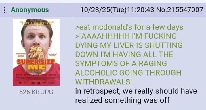 Anonymous "I'm Lovin " SUPERSIZE ME 101 526 KB JPG 10/28/25(Tue)11:20:43 No.215547007 >eat mcdonald's for a few days >"AAAAHHHHH I'M F------ DYING MY LIVER IS SHUTTING DOWN I'M HAVING ALL THE SYMPTOMS OF A RAGING ALCOHOLIC GOING THROUGH WITHDRAWALS" in retrospect, we really should have realized something was off