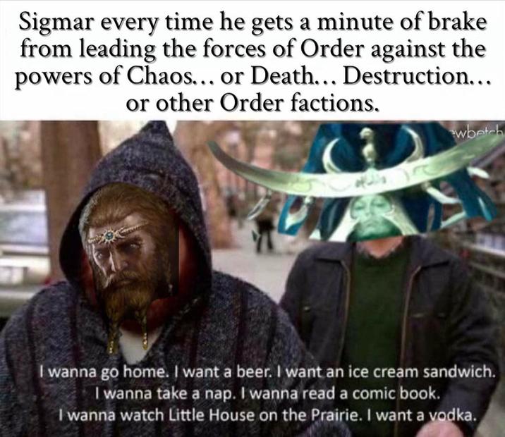 Sigmar every time he gets a minute of brake from leading the forces of Order against the powers of Chaos... or Death... Destruction... or other Order factions. wbetch I wanna go home. I want a beer. I want an ice cream sandwich. I wanna take a nap. I wanna read a comic book. I wanna watch Little House on the Prairie. I want a vodka.