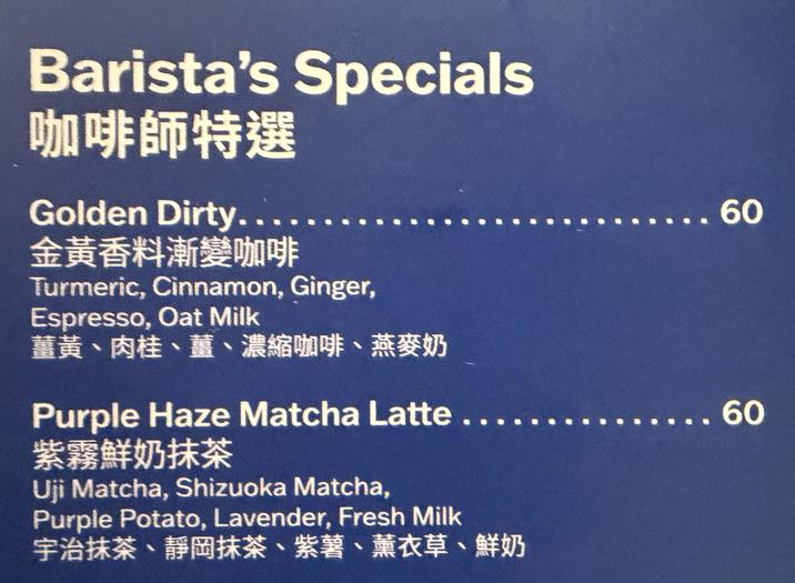 Barista's Specials 咖啡師特選 Golden Dirty... 金黃香料漸變咖啡 Turmeric, Cinnamon, Ginger, Espresso, Oat Milk 薑黃、肉桂、薑、濃縮咖啡、燕麥奶 ... 60 Purple Haze Matcha Latte..... ... 60 紫霧鮮奶抹茶 Uji Matcha, Shizuoka Matcha, Purple Potato, Lavender, Fresh Milk 宇治抹茶、靜岡抹茶、紫薯、薰衣草、鮮奶