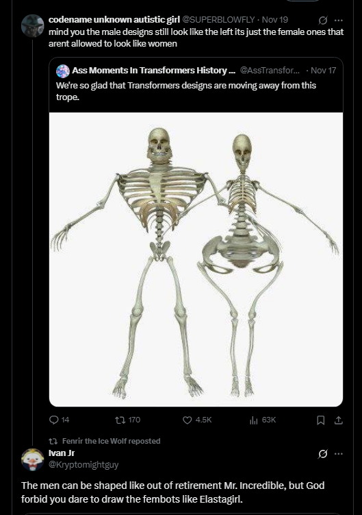 codename unknown autistic girl @SUPERBLOWFLY - Nov 19 mind you the male designs still look like the left its just the female ones that arent allowed to look like women Ass Moments In Transformers History... @AssTransfor... - Nov 17 We're so glad that Transformers designs are moving away from this trope. 14 t 170 Fenrir the Ice Wolf reposted Ivan Jr @Kryptomightguy 4.5K 63K The men can be shaped like out of retirement Mr. Incredible, but God forbid you dare to draw the fembots like Elastagirl.