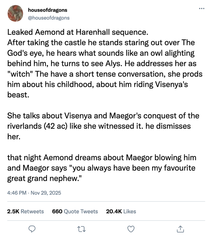 houseofdragons @houseofdragons Leaked Aemond at Harenhall sequence. After taking the castle he stands staring out over The God's eye, he hears what sounds like an owl alighting behind him, he turns to see Alys. He addresses her as "witch" The have a short tense conversation, she prods him about his childhood, about him riding Visenya's beast. She talks about Visenya and Maegor's conquest of the riverlands (42 ac) like she witnessed it. he dismisses her. that night Aemond dreams about Maegor blowing him and Maegor says "you always have been my favourite great grand nephew." 4:46 PM Nov 29, 2025 2.5K Retweets 660 Quote Tweets 20.4K Likes 27 ↑