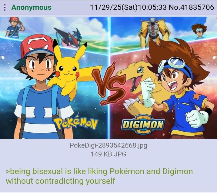 Anonymous 11/29/25(Sat) 10:05:33 No.41835706 Pokémon DIGIMON MONSTERS PokeDigi-2893542668.jpg 149 KB JPG >being bisexual is like liking Pokémon and Digimon without contradicting yourself