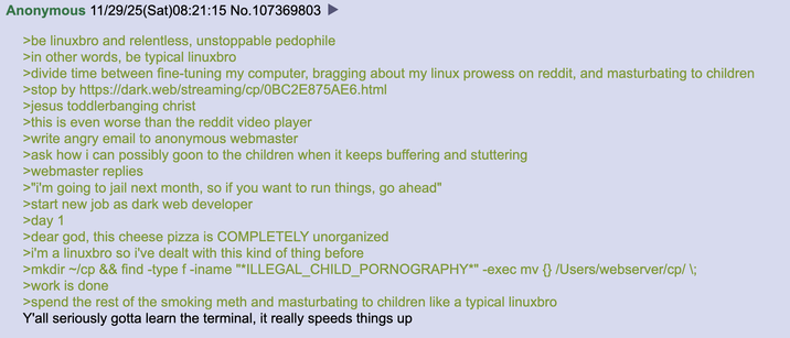 Anonymous 11/29/25(Sat)08:21:15 No. 107369803 >be linuxbro and relentless, unstoppable p-------- >in other words, be typical linuxbro >divide time between fine-tuning my computer, bragging about my linux prowess on reddit, and masturbating to children >stop by https://dark.web/streaming/cp/0BC2E875AE6.html >jesus toddlerbanging christ >this is even worse than the reddit video player >write angry email to anonymous webmaster >ask how i can possibly goon to the children when it keeps buffering and stuttering >webmaster replies >"i'm going to jail next month, so if you want to run things, go ahead" >start new job as dark web developer >day 1 >dear god, this cheese pizza is COMPLETELY unorganized >i'm a linuxbro so i've dealt with this kind of thing before >mkdir ~/cp && find -type f -iname "*ILLEGAL_CHILD_PORNOGRAPHY*" -exec mv {} /Users/webserver/cp/ \; >work is done >spend the rest of the smoking meth and masturbating to children like a typical linuxbro Y'all seriously gotta learn the terminal, it really speeds things up