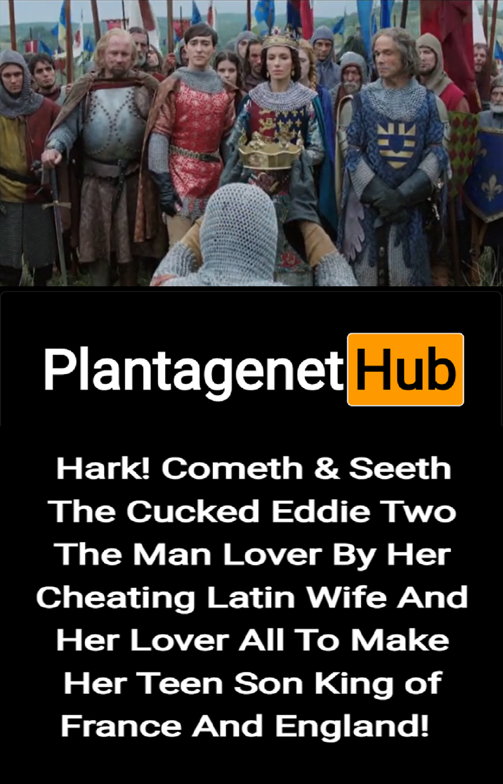 Plantagenet Hub Hark! Cometh & Seeth The Cucked Eddie Two The Man Lover By Her Cheating Latin Wife And Her Lover All To Make Her Teen Son King of France And England!