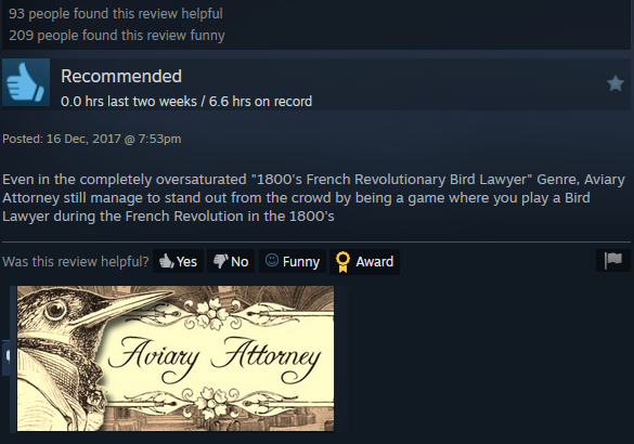 93 people found this review helpful 209 people found this review funny Recommended 0.0 hrs last two weeks / 6.6 hrs on record Posted: 16 Dec, 2017 @ 7:53pm Even in the completely oversaturated "1800's French Revolutionary Bird Lawyer" Genre, Aviary Attorney still manage to stand out from the crowd by being a game where you play a Bird Lawyer during the French Revolution in the 1800's Was this review helpful? Yes No Funny Award Aviary Attorney
