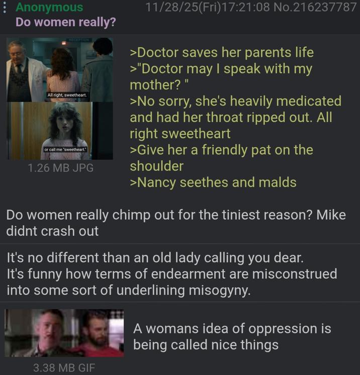 : Anonymous Do women really? RECEPTION All right, sweetheart. or call me "sweetheart." 1.26 MB JPG 11/28/25(Fri)17:21:08 No.216237787 >Doctor saves her parents life >"Doctor may I speak with my mother?" >No sorry, she's heavily medicated and had her throat ripped out. All right sweetheart >Give her a friendly pat on the shoulder >Nancy seethes and malds Do women really chimp out for the tiniest reason? Mike didnt crash out It's no different than an old lady calling you dear. It's funny how terms of endearment are misconstrued into some sort of underlining misogyny. 3.38 MB GIF A womans idea of oppression is being called nice things