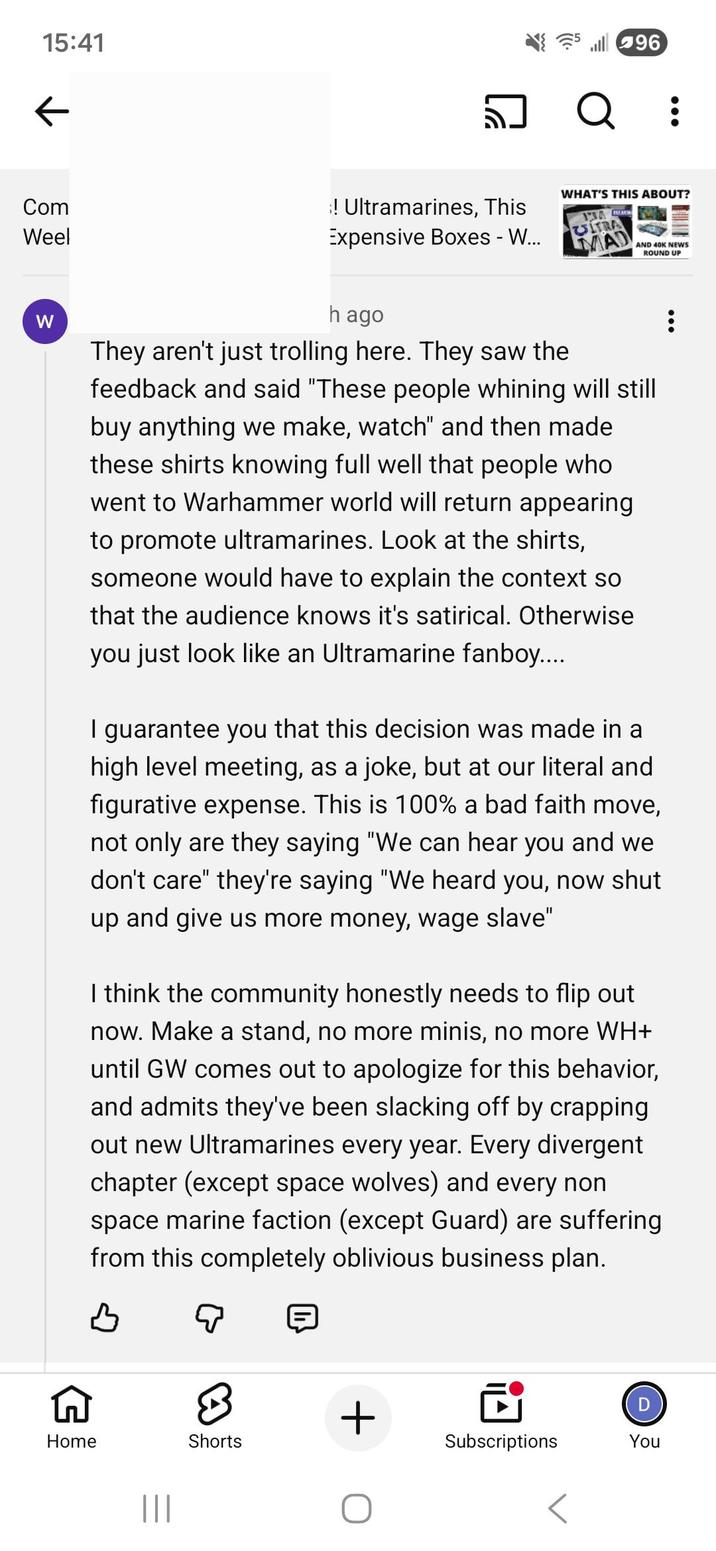 15:41 ← Com Weel W ! Ultramarines, This Expensive Boxes - W... 96 Q : WHAT'S THIS ABOUT? 13 CITRA MAD AND 40K NEWS ROUND UP h ago They aren't just trolling here. They saw the feedback and said "These people whining will still buy anything we make, watch" and then made these shirts knowing full well that people who went to Warhammer world will return appearing to promote ultramarines. Look at the shirts, someone would have to explain the context so that the audience knows it's satirical. Otherwise you just look like an Ultramarine fanboy..... I guarantee you that this decision was made in a high level meeting, as a joke, but at our literal and figurative expense. This is 100% a bad faith move, not only are they saying "We can hear you and we don't care" they're saying "We heard you, now shut up and give us more money, wage slave" I think the community honestly needs to flip out now. Make a stand, no more minis, no more WH+ until GW comes out to apologize for this behavior, and admits they've been slacking off by crapping out new Ultramarines every year. Every divergent chapter (except space wolves) and every non space marine faction (except Guard) are suffering from this completely oblivious business plan. Q Home ||| Shorts + D Subscriptions You