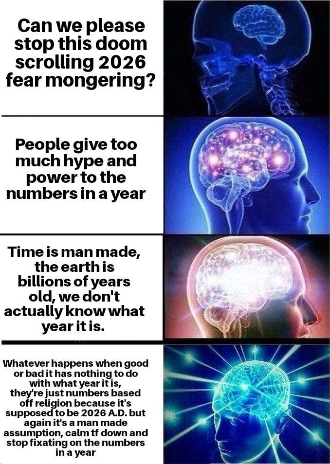 Can we please stop this doom scrolling 2026 fear mongering? People give too much hype and power to the numbers in a year Time is man made, the earth is billions of years old, we don't actually know what year it is. Whatever happens when good or bad it has nothing to do with what year it is, they're just numbers based off religion because it's supposed to be 2026 A.D. but again it's a man made assumption, calm tf down and stop fixating on the numbers in a year