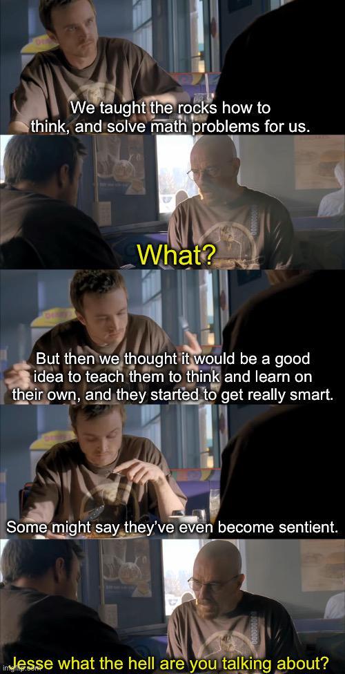 We taught the rocks how to think, and solve math problems for us. What? But then we thought it would be a good idea to teach them to think and learn on their own, and they started to get really smart. Some might say they've even become sentient. indesse what the hell are you talking about?