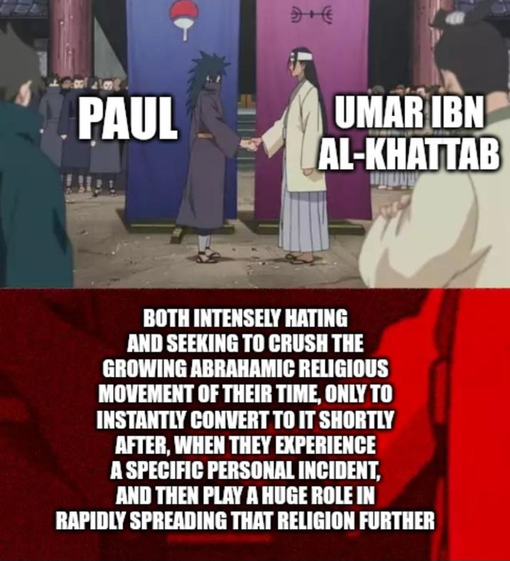 PAUL 4+E UMAR IBN AL-KHATTAB BOTH INTENSELY HATING AND SEEKING TO CRUSH THE GROWING ABRAHAMIC RELIGIOUS MOVEMENT OF THEIR TIME, ONLY TO INSTANTLY CONVERT TO IT SHORTLY AFTER, WHEN THEY EXPERIENCE A SPECIFIC PERSONAL INCIDENT, AND THEN PLAY A HUGE ROLE IN RAPIDLY SPREADING THAT RELIGION FURTHER