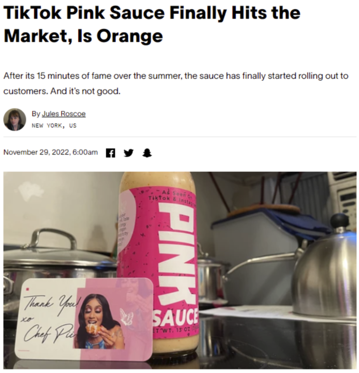 TikTok Pink Sauce Finally Hits the Market, Is Orange After its 15 minutes of fame over the summer, the sauce has finally started rolling out to customers. And it's not good. By Jules Roscoe NEW YORK, US November 29, 2022, 6:00am PINK or Tade bily -As Seen o Tiktok & Instag Thank You Chef Pi xo SAUCE TWT. 15 02 (