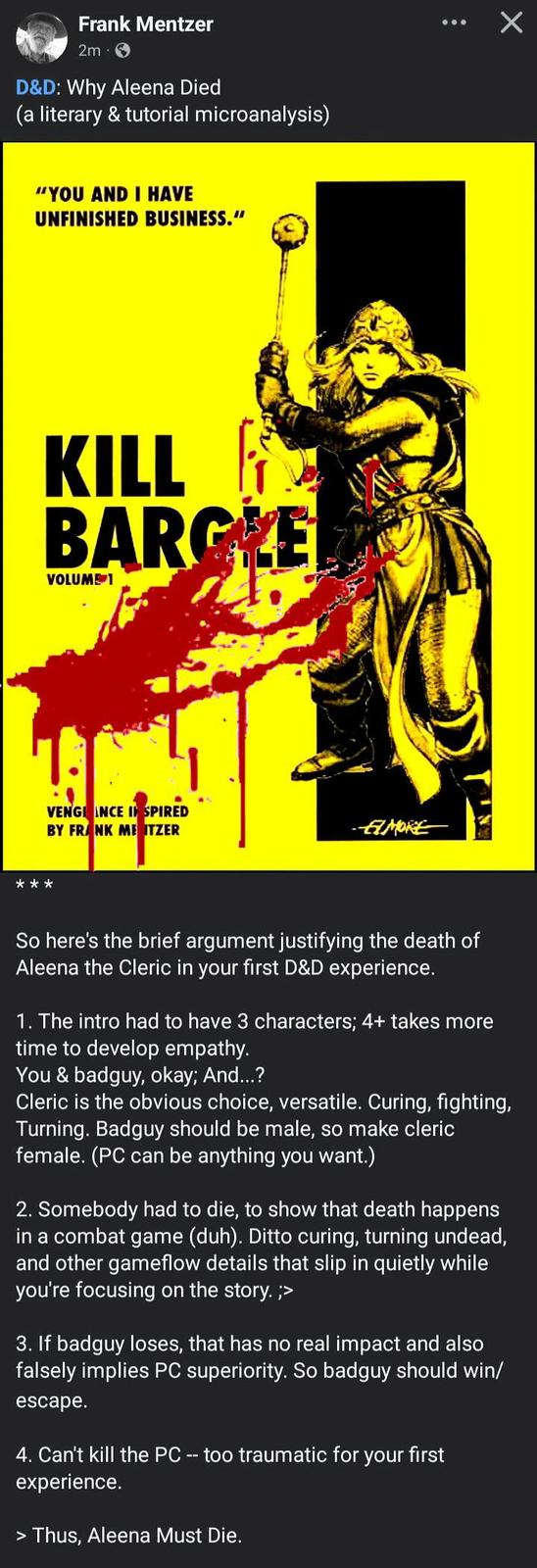 Frank Mentzer 2m D&D: Why Aleena Died (a literary & tutorial microanalysis) "YOU AND I HAVE UNFINISHED BUSINESS." KILL BARGRE VOLUME 1 ** VENGIANCE INSPIRED BY FRANK ME ITZER Х AMORE So here's the brief argument justifying the death of Aleena the Cleric in your first D&D experience. 1. The intro had to have 3 characters; 4+ takes more time to develop empathy. You & badguy, okay; And...? Cleric is the obvious choice, versatile. Curing, fighting, Turning. Badguy should be male, so make cleric female. (PC can be anything you want.) 2. Somebody had to die, to show that death happens in a combat game (duh). Ditto curing, turning undead, and other gameflow details that slip in quietly while you're focusing on the story. ;> 3. If badguy loses, that has no real impact and also falsely implies PC superiority. So badguy should win/ escape. 4. Can't kill the PC -- too traumatic for your first experience. > Thus, Aleena Must Die.