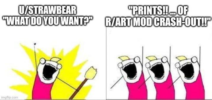 U/STRAWBEAR "PRINTS!!... OF "WHAT DO YOU WANT?" R/ART MOD CRASH-OUT!!" imgflip.com
