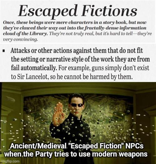 Escaped Fictions Once, these beings were mere characters in a story book, but now they've clawed their way out into the fractally-dense information cloud of the Library. They're not truly real, but it's hard to tell-they're very convincing. ■ Attacks or other actions against them that do not fit the setting or narrative style of the work they are from fail automatically. For example, guns simply don't exist to Sir Lancelot, so he cannot be harmed by them. Ancient/Medieval "Escaped Fiction" NPCs when the Party tries to use modern weapons imgflip.com