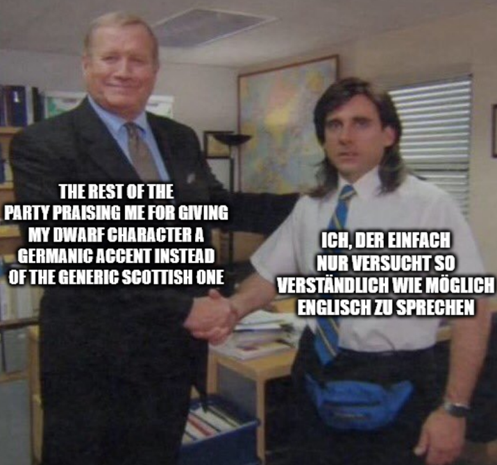 THE REST OF THE PARTY PRAISING ME FOR GIVING MY DWARF CHARACTER A GERMANIC ACCENT INSTEAD OF THE GENERIC SCOTTISH ONE ICH, DER EINFACH NUR VERSUCHT SO VERSTÄNDLICH WIE MÖGLICH ENGLISCH ZU SPRECHEN