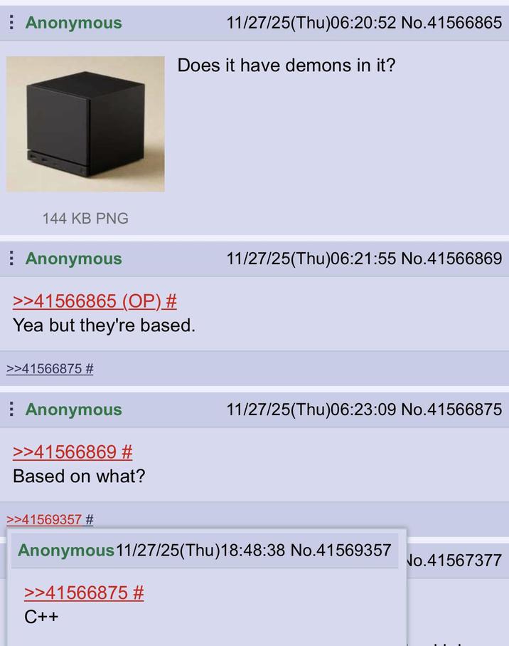 Anonymous 11/27/25(Thu)06:20:52 No.41566865 Does it have demons in it? 144 KB PNG Anonymous >>41566865 (OP) # Yea but they're based. 11/27/25(Thu)06:21:55 No.41566869 >>41566875 # Anonymous >>41566869 # Based on what? 11/27/25(Thu)06:23:09 No.41566875 >>41569357 # Anonymous 11/27/25(Thu)18:48:38 No.41569357 >>41566875 # C++ No.41567377