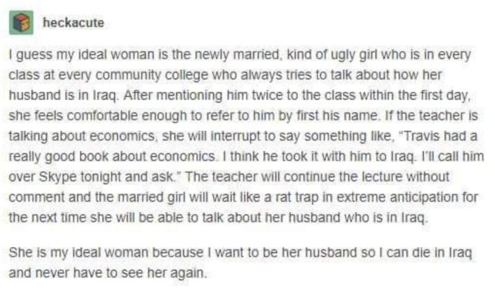 heckacute I guess my ideal woman is the newly married, kind of ugly girl who is in every class at every community college who always tries to talk about how her husband is in Iraq. After mentioning him twice to the class within the first day, she feels comfortable enough to refer to him by first his name. If the teacher is talking about economics, she will interrupt to say something like, "Travis had a really good book about economics. I think he took it with him to Iraq. I'll call him over Skype tonight and ask." The teacher will continue the lecture without comment and the married girl will wait like a rat trap in extreme anticipation for the next time she will be able to talk about her husband who is in Iraq. She is my ideal woman because I want to be her husband so I can die in Iraq and never have to see her again.