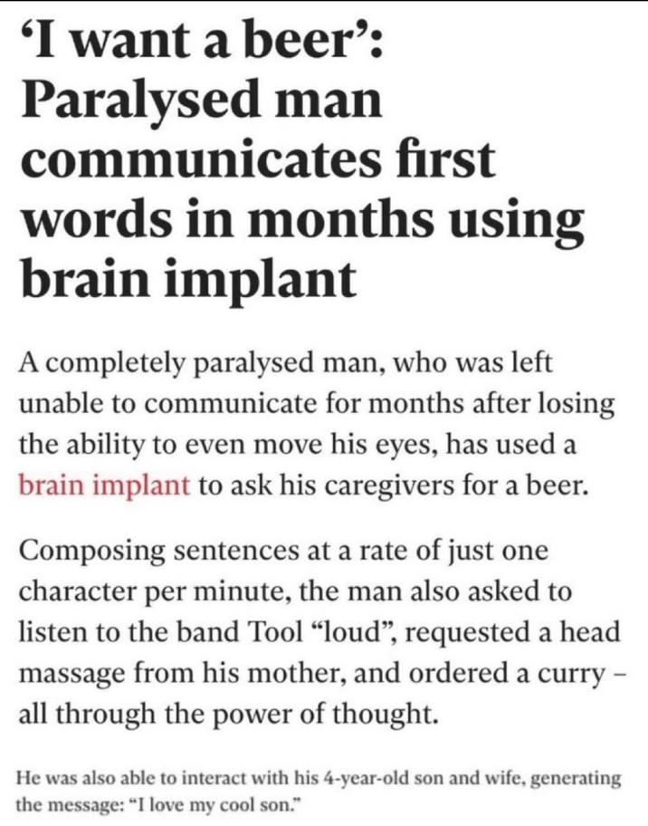 'I want a beer': Paralysed man communicates first words in months using brain implant A completely paralysed man, who was left unable to communicate for months after losing the ability to even move his eyes, has used a brain implant to ask his caregivers for a beer. Composing sentences at a rate of just one character per minute, the man also asked to listen to the band Tool "loud", requested a head massage from his mother, and ordered a curry - all through the power of thought. He was also able to interact with his 4-year-old son and wife, generating the message: "I love my cool son."