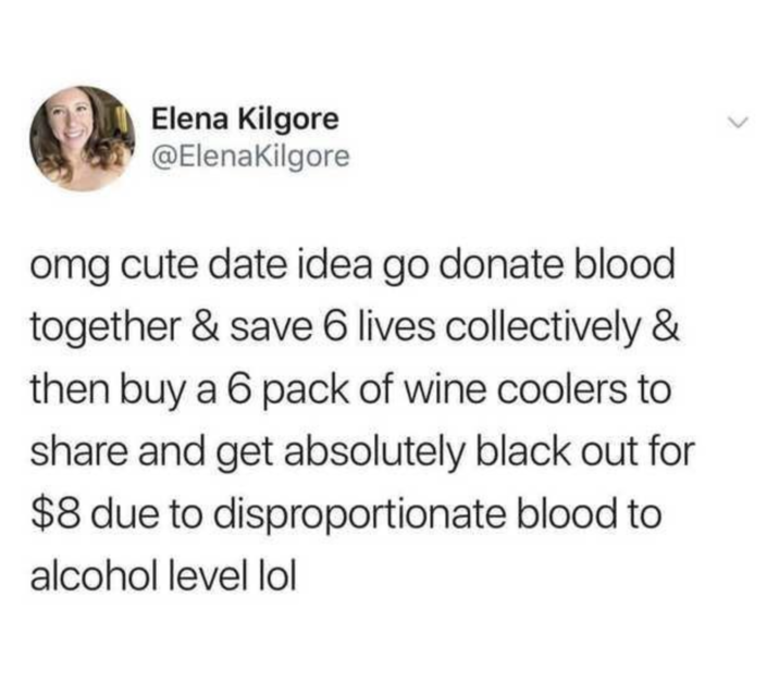 Elena Kilgore @ElenaKilgore omg cute date idea go donate blood together & save 6 lives collectively & then buy a 6 pack of wine coolers to share and get absolutely black out for $8 due to disproportionate blood to alcohol level lol