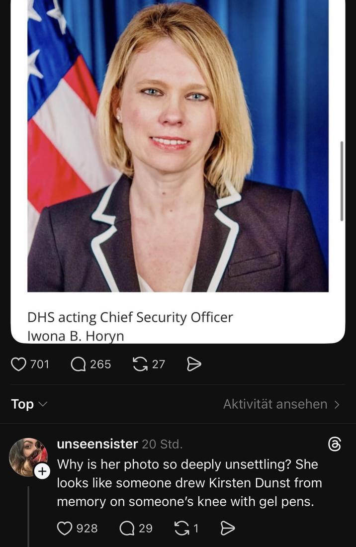 DHS acting Chief Security Officer Iwona B. Horyn Top 701 + 265 27 Aktivität ansehen > unseensister 20 Std. Why is her photo so deeply unsettling? She looks like someone drew Kirsten Dunst from memory on someone's knee with gel pens. 928 Q 29 a