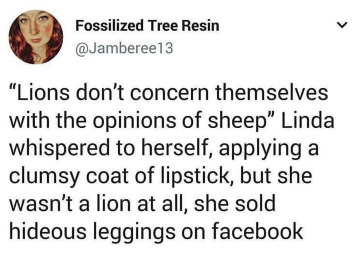 Fossilized Tree Resin @Jamberee13 "Lions don't concern themselves with the opinions of sheep" Linda whispered to herself, applying a clumsy coat of lipstick, but she wasn't a lion at all, she sold hideous leggings on facebook