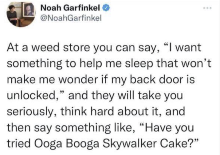 Noah Garfinkel @NoahGarfinkel At a weed store you can say, "I want something to help me sleep that won't make me wonder if my back door is unlocked," and they will take you seriously, think hard about it, and then say something like, “Have you tried Ooga Booga Skywalker Cake?"
