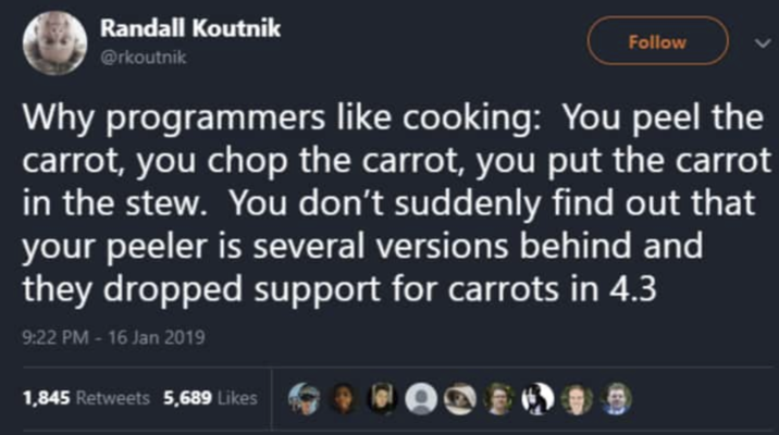 Randall Koutnik @rkoutnik Follow Why programmers like cooking: You peel the carrot, you chop the carrot, you put the carrot in the stew. You don't suddenly find out that your peeler is several versions behind and they dropped support for carrots in 4.3 9:22 PM - 16 Jan 2019 1,845 Retweets 5,689 Likes