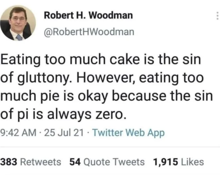 Robert H. Woodman @RobertHWoodman Eating too much cake is the sin of gluttony. However, eating too much pie is okay because the sin of pi is always zero. 9:42 AM - 25 Jul 21 Twitter Web App 383 Retweets 54 Quote Tweets 1,915 Likes