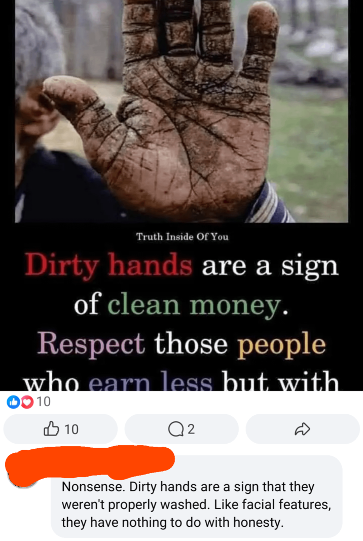 Truth Inside Of You Dirty hands are a sign of clean money. Respect those people who earn less but with 0010 B 10 Q 2 Nonsense. Dirty hands are a sign that they weren't properly washed. Like facial features, they have nothing to do with honesty.